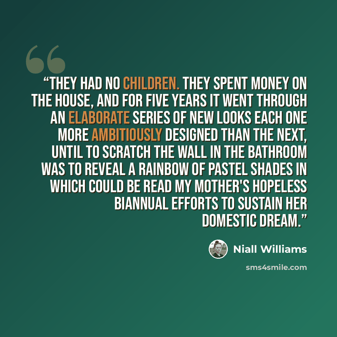 “They had no children. They spent money on the house, and for five years it went through an elaborate series of new looks each one more ambitiously designed than the next, until to scratch the wall in the bathroom was to reveal a rainbow of pastel shades in which could be read my mother's hopeless…” quote by Niall Williams