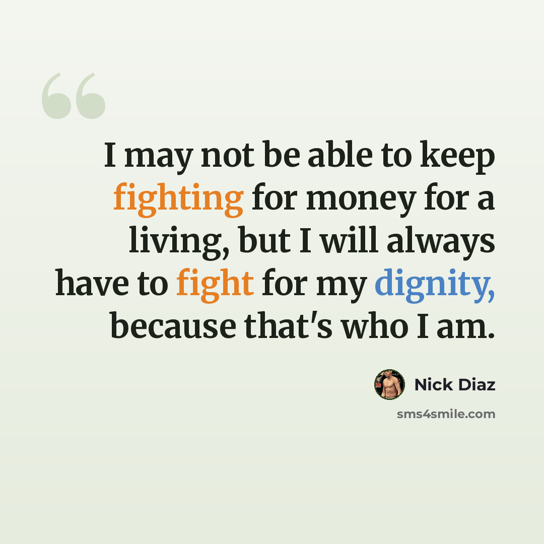“I may not be able to keep fighting for money for a living, but I will always have to fight for my dignity, because that's who I am.” quote by Nick Diaz