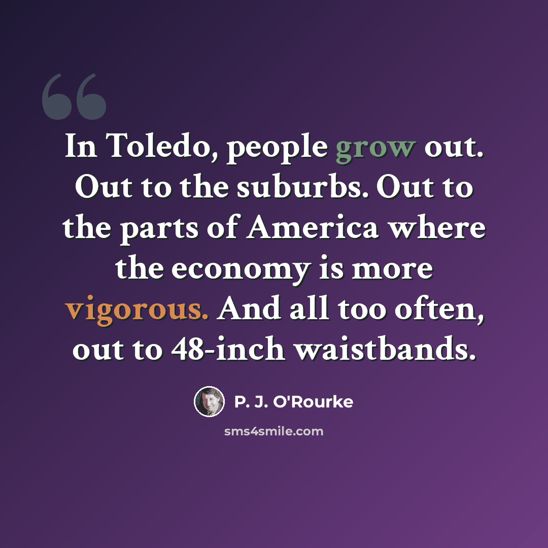 “In Toledo, people grow out. Out to the suburbs. Out to the parts of America where the economy is more vigorous. And all too often, out to 48-inch waistbands.” quote by P. J. O'Rourke