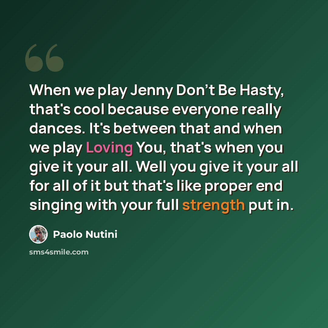 “When we play Jenny Don't Be Hasty, that's cool because everyone really dances. It's between that and when we play Loving You, that's when you give it your all. Well you give it your all for all of it but that's like proper end singing with your full strength put in.” quote by Paolo Nutini