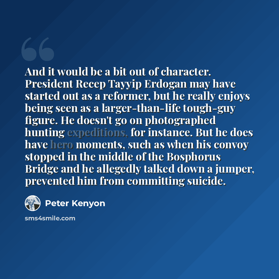 “And it would be a bit out of character. President Recep Tayyip Erdogan may have started out as a reformer, but he really enjoys being seen as a larger-than-life tough-guy figure. He doesn't go on photographed hunting expeditions, for instance. But he does have hero moments, such as when his convoy…” quote by Peter Kenyon