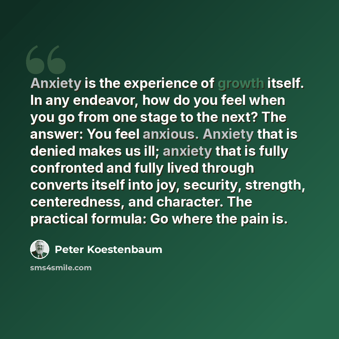 “Anxiety is the experience of growth itself. In any endeavor, how do you feel when you go from one stage to the next? The answer: You feel anxious. Anxiety that is denied makes us ill; anxiety that is fully confronted and fully lived through converts itself into joy, security, strength…” quote by Peter Koestenbaum