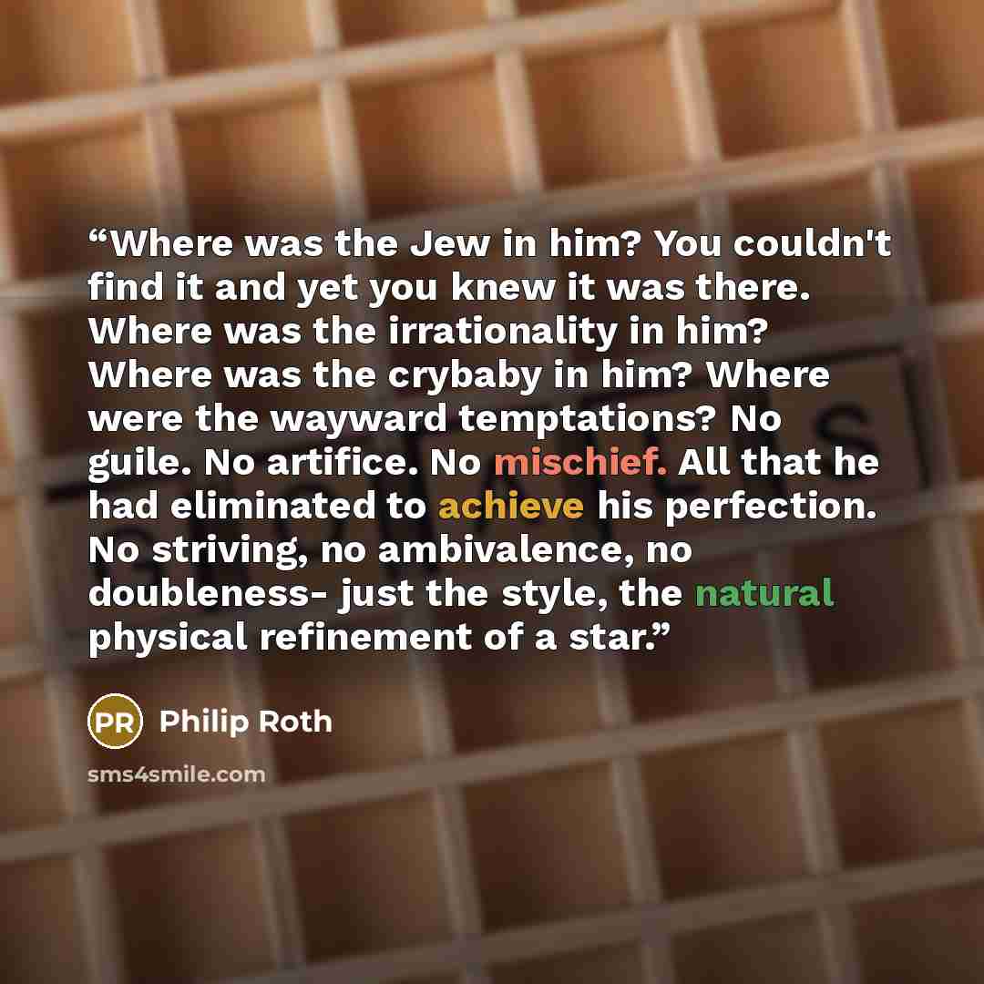 “Where was the Jew in him? You couldn't find it and yet you knew it was there. Where was the irrationality in him? Where was the crybaby in him? Where were the wayward temptations? No guile. No artifice. No mischief. All that he had eliminated to achieve his perfection. No striving, no ambivalence…” quote by Philip Roth