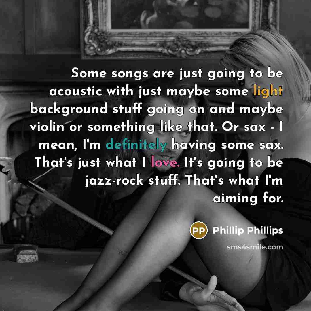 “Some songs are just going to be acoustic with just maybe some light background stuff going on and maybe violin or something like that. Or sax - I mean, I'm definitely having some sax. That's just what I love. It's going to be jazz-rock stuff. That's what I'm aiming for.” quote by Phillip Phillips