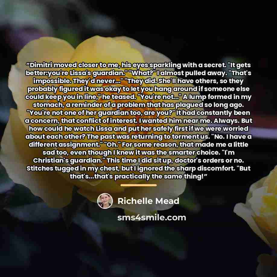 “Dimitri moved closer to me, his eyes sparkling with a secret. "It gets better:you're Lissa's guardian." "What?" I almost pulled away. "That's impossible. They'd never..." "They did. She'll have others, so they probably figured it was okay to let you hang around if someone else could keep you in…” quote by Richelle Mead