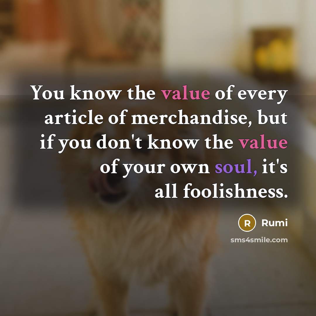 “You know the value of every article of merchandise, but if you don't know the value of your own soul, it's all foolishness.” quote by Rumi