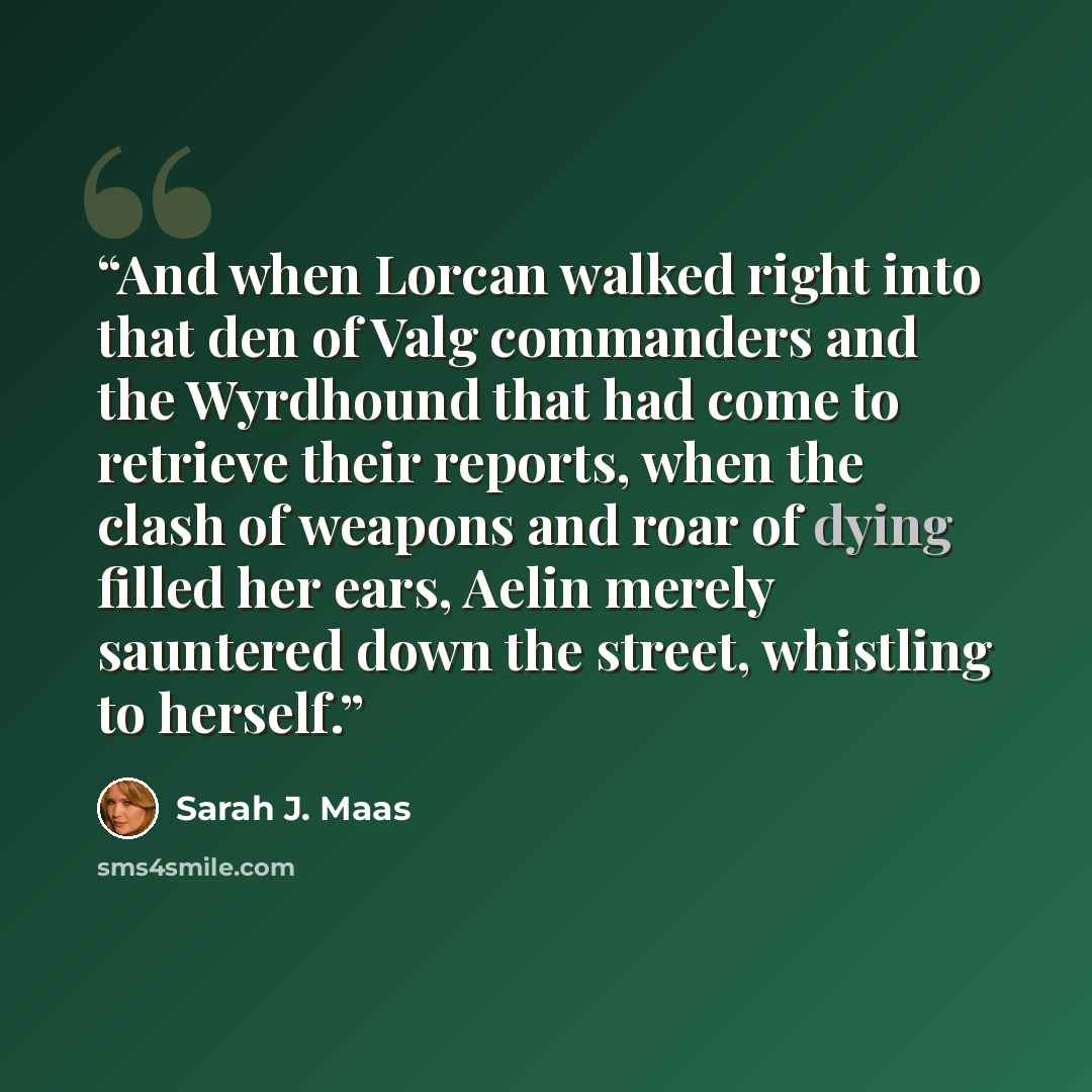 “And when Lorcan walked right into that den of Valg commanders and the Wyrdhound that had come to retrieve their reports, when the clash of weapons and roar of dying filled her ears, Aelin merely sauntered down the street, whistling to herself.” quote by Sarah J. Maas
