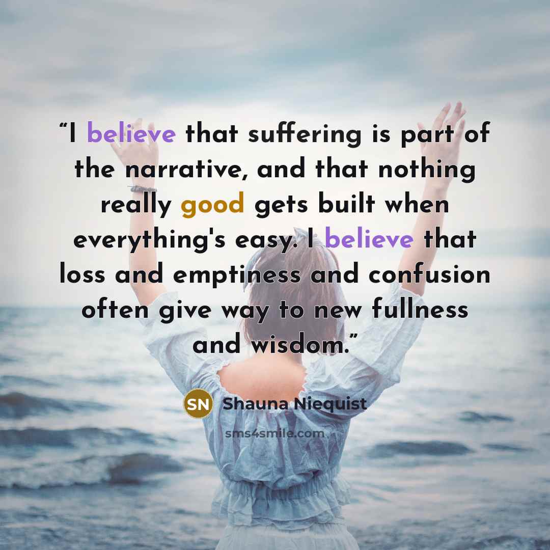 “I believe that suffering is part of the narrative, and that nothing really good gets built when everything's easy. I believe that loss and emptiness and confusion often give way to new fullness and wisdom.” quote by Shauna Niequist