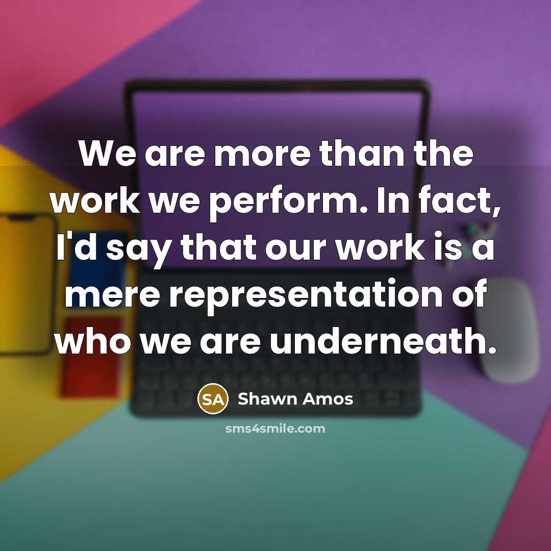 “We are more than the work we perform. In fact, I'd say that our work is a mere representation of who we are underneath.” quote by Shawn Amos