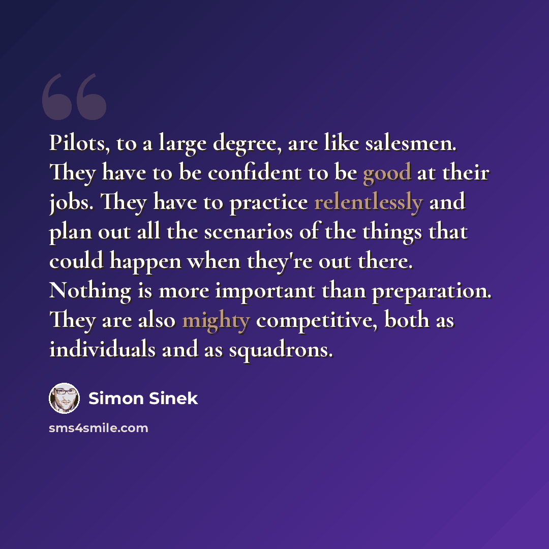 “Pilots, to a large degree, are like salesmen. They have to be confident to be good at their jobs. They have to practice relentlessly and plan out all the scenarios of the things that could happen when they're out there. Nothing is more important than preparation. They are also mighty competitive…” quote by Simon Sinek