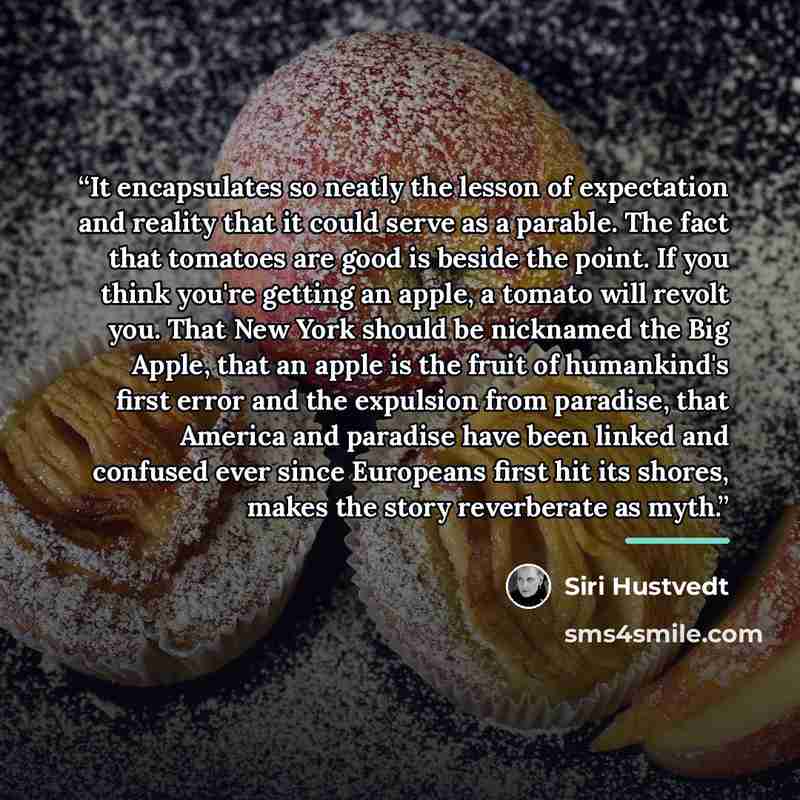 “It encapsulates so neatly the lesson of expectation and reality that it could serve as a parable. The fact that tomatoes are good is beside the point. If you think you're getting an apple, a tomato will revolt you. That New York should be nicknamed the Big Apple, that an apple is the fruit of…” quote by Siri Hustvedt