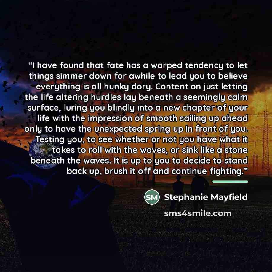“I have found that fate has a warped tendency to let things simmer down for awhile to lead you to believe everything is all hunky dory. Content on just letting the life altering hurdles lay beneath a seemingly calm surface, luring you blindly into a new chapter of your life with the impression of…” quote by Stephanie Mayfield
