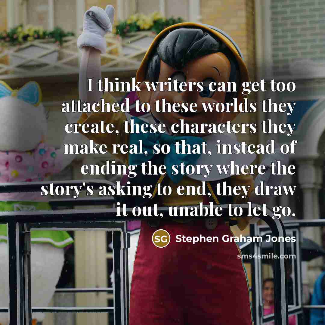 “I think writers can get too attached to these worlds they create, these characters they make real, so that, instead of ending the story where the story's asking to end, they draw it out, unable to let go.” quote by Stephen Graham Jones