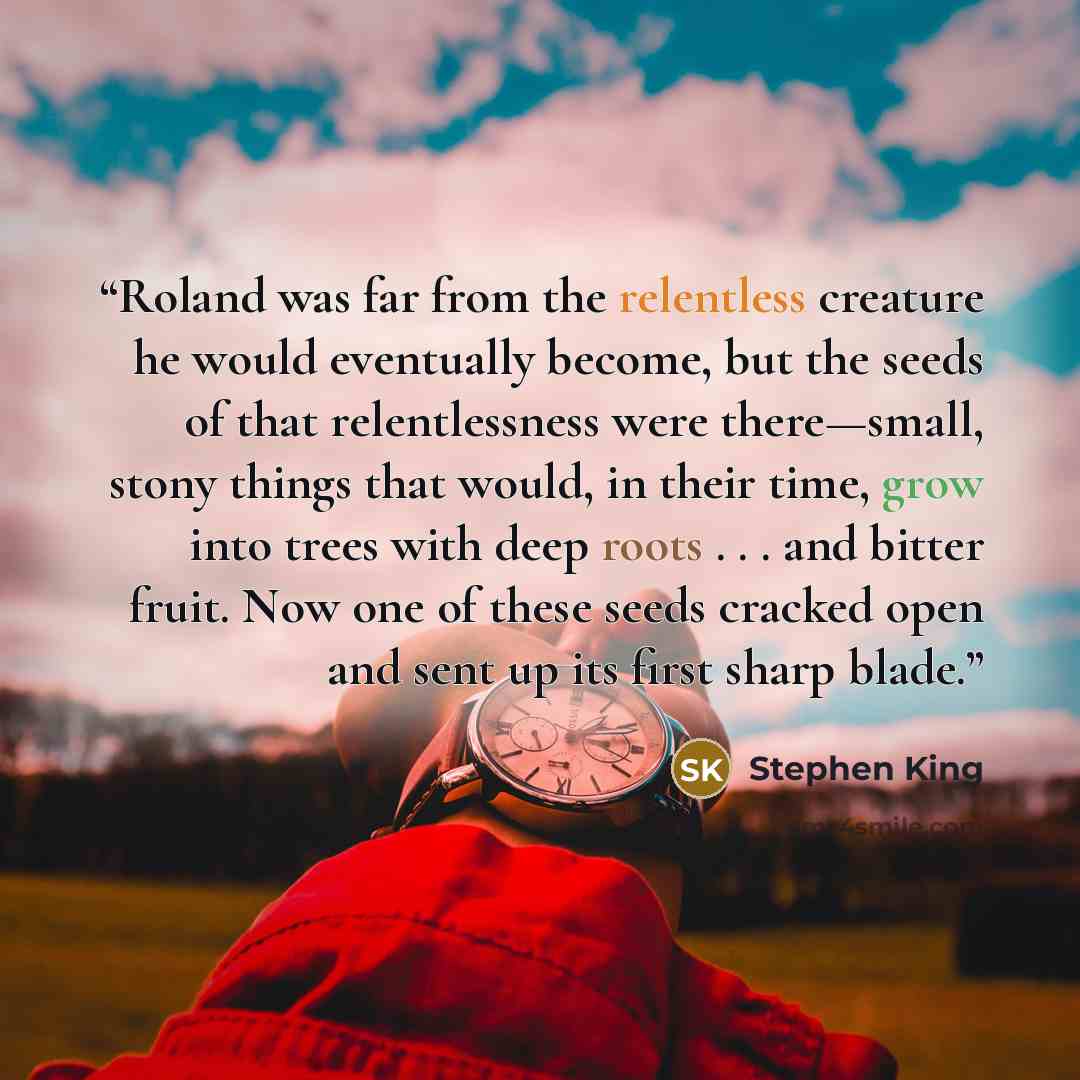 “Roland was far from the relentless creature he would eventually become, but the seeds of that relentlessness were there—small, stony things that would, in their time, grow into trees with deep roots . . . and bitter fruit. Now one of these seeds cracked open and sent up its first sharp blade.” quote by Stephen King