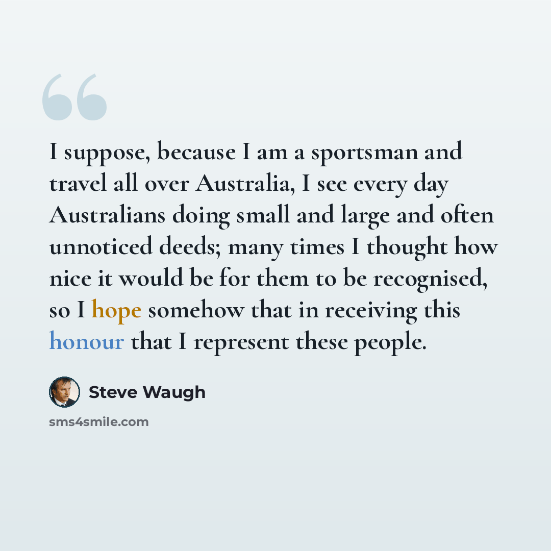 “I suppose, because I am a sportsman and travel all over Australia, I see every day Australians doing small and large and often unnoticed deeds; many times I thought how nice it would be for them to be recognised, so I hope somehow that in receiving this honour that I represent these people.” quote by Steve Waugh