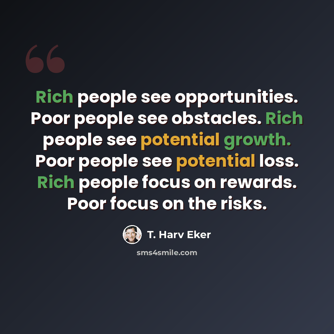 “Rich people see opportunities. Poor people see obstacles. Rich people see potential growth. Poor people see potential loss. Rich people focus on rewards. Poor focus on the risks.” quote by T. Harv Eker