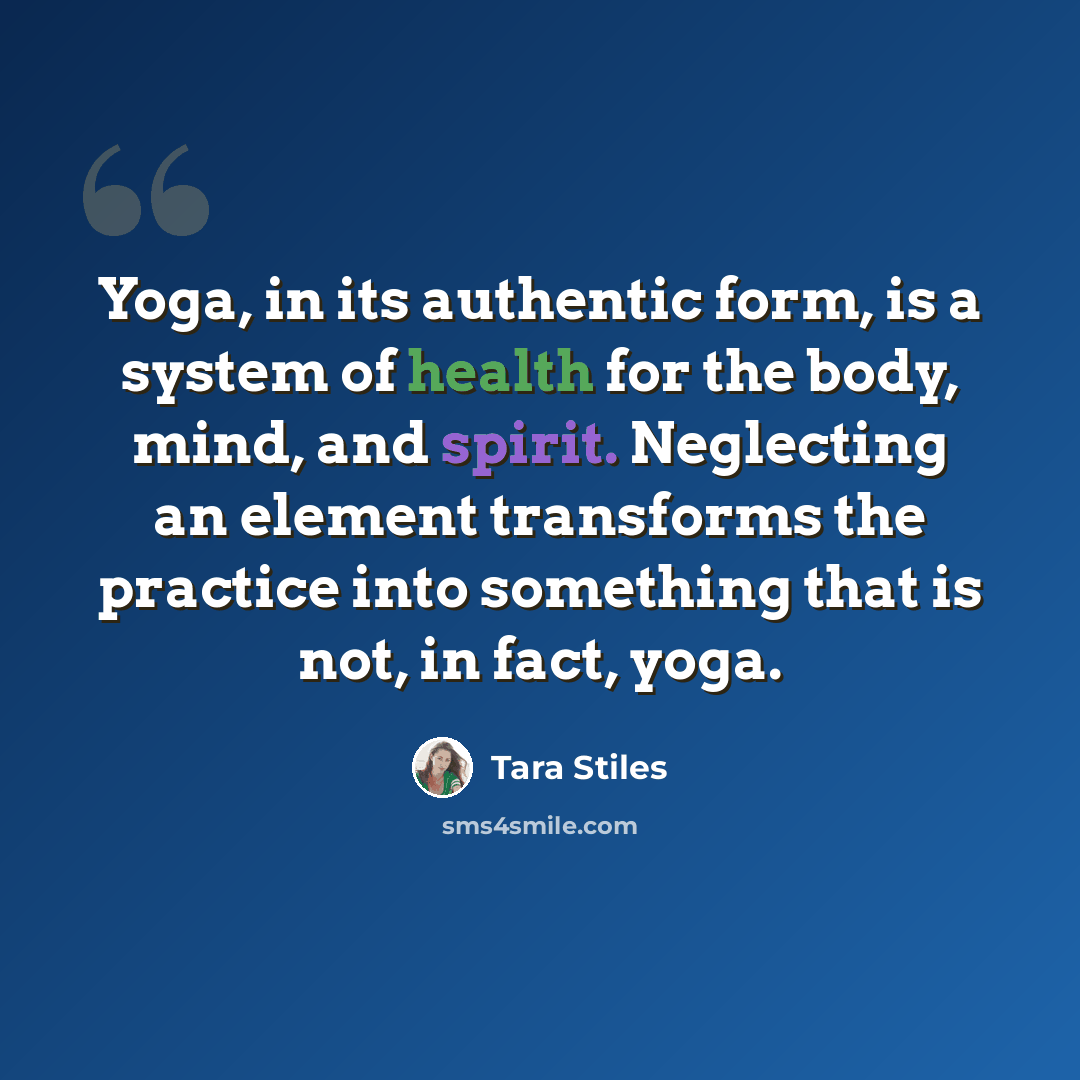 “Yoga, in its authentic form, is a system of health for the body, mind, and spirit. Neglecting an element transforms the practice into something that is not, in fact, yoga.” quote by Tara Stiles