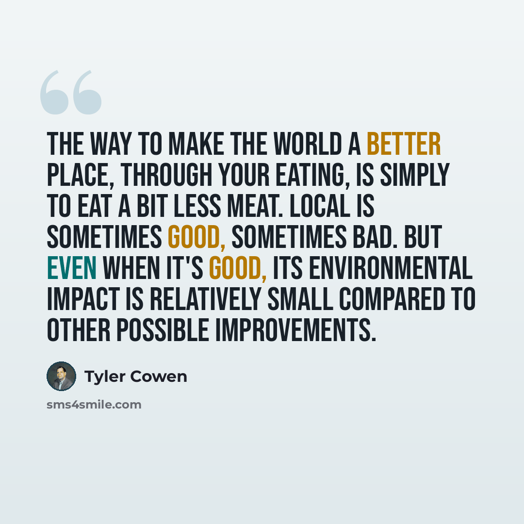“The way to make the world a better place, through your eating, is simply to eat a bit less meat. Local is sometimes good, sometimes bad. But even when it's good, its environmental impact is relatively small compared to other possible improvements.” quote by Tyler Cowen