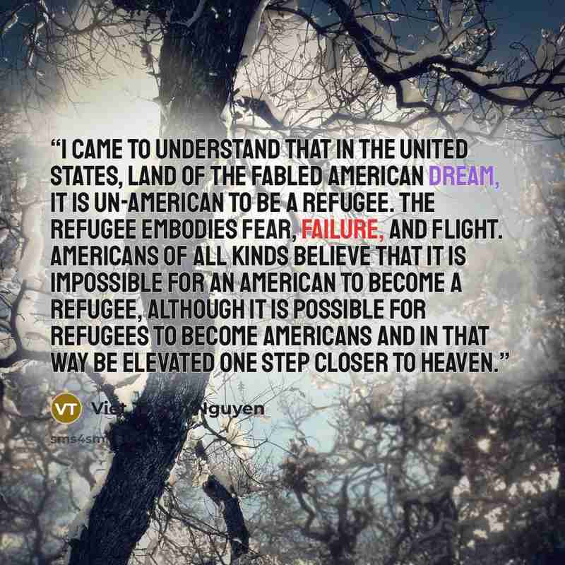 “I came to understand that in the United States, land of the fabled American dream, it is un-American to be a refugee. The refugee embodies fear, failure, and flight. Americans of all kinds believe that it is impossible for an American to become a refugee, although it is possible for refugees to…” quote by Viet Thanh Nguyen