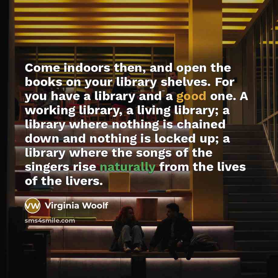 “Come indoors then, and open the books on your library shelves. For you have a library and a good one. A working library, a living library; a library where nothing is chained down and nothing is locked up; a library where the songs of the singers rise naturally from the lives of the livers.” quote by Virginia Woolf