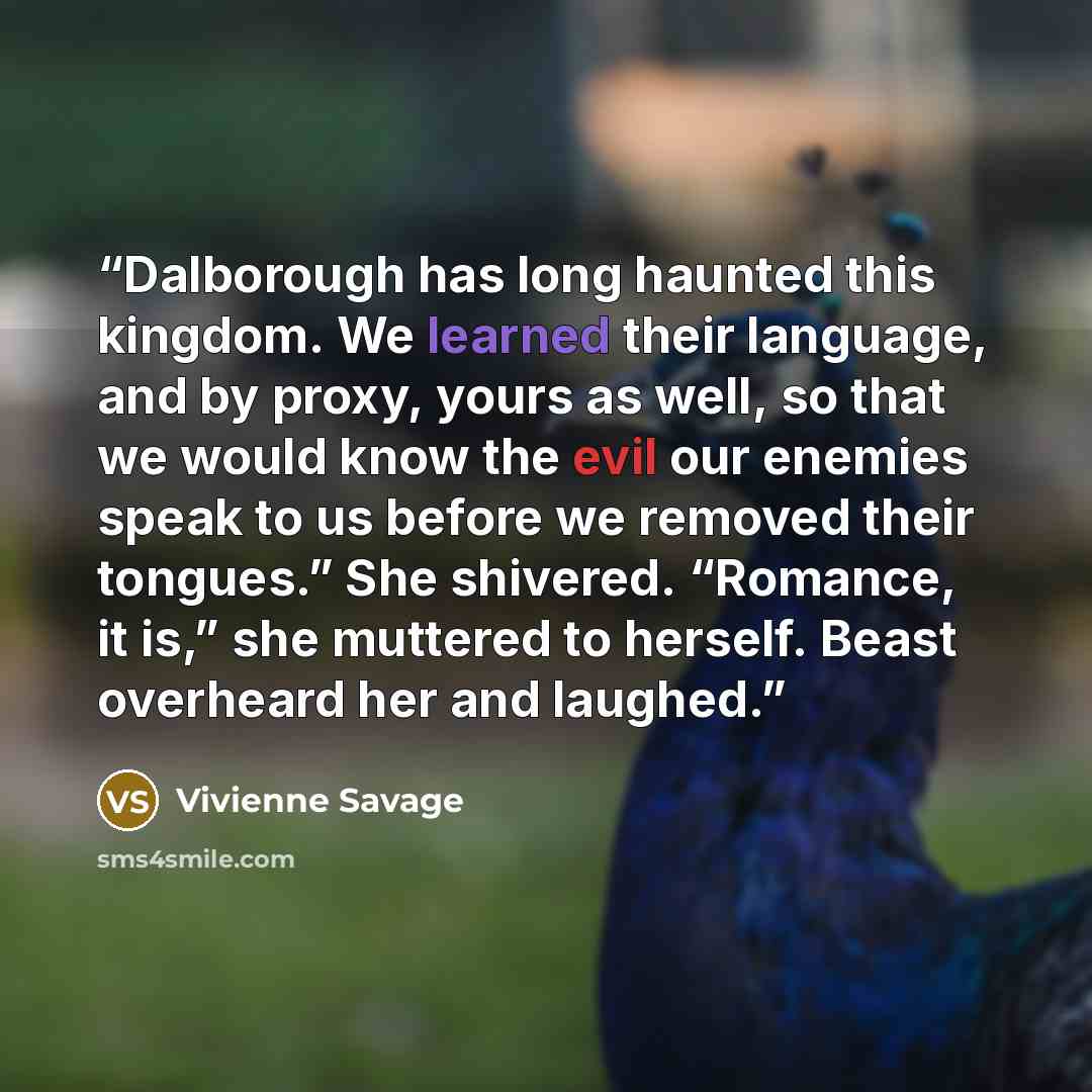 “Dalborough has long haunted this kingdom. We learned their language, and by proxy, yours as well, so that we would know the evil our enemies speak to us before we removed their tongues.” She shivered. “Romance, it is,” she muttered to herself. Beast overheard her and laughed.” quote by Vivienne Savage