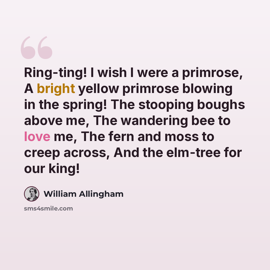 “Ring-ting! I wish I were a primrose, A bright yellow primrose blowing in the spring! The stooping boughs above me, The wandering bee to love me, The fern and moss to creep across, And the elm-tree for our king!” quote by William Allingham