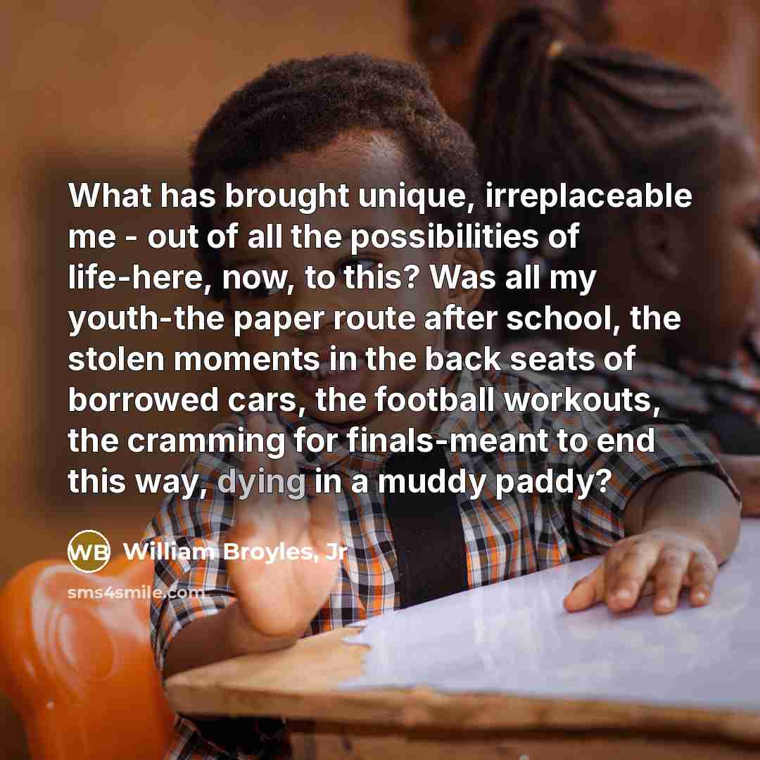 “What has brought unique, irreplaceable me - out of all the possibilities of life-here, now, to this? Was all my youth-the paper route after school, the stolen moments in the back seats of borrowed cars, the football workouts, the cramming for finals-meant to end this way, dying in a muddy paddy?” quote by William Broyles, Jr