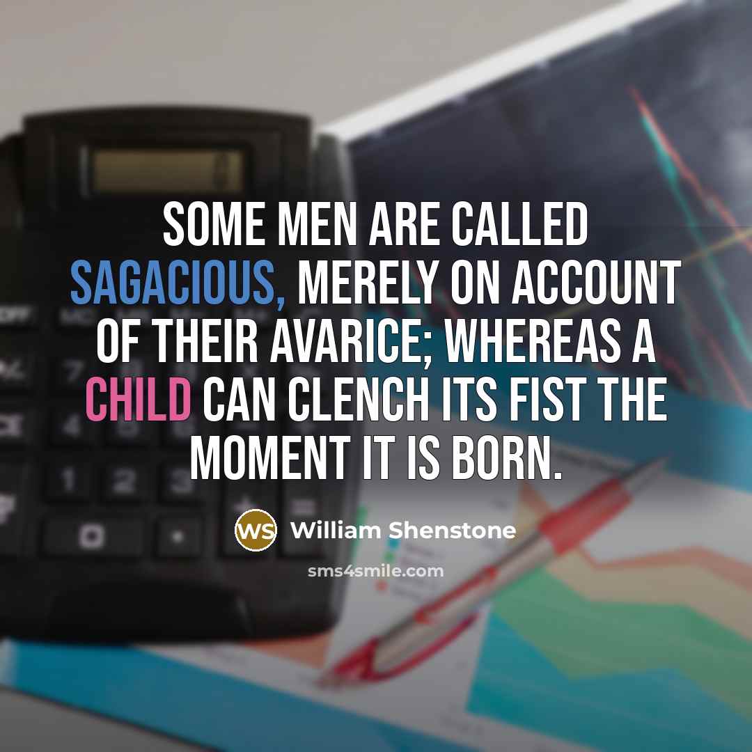 “Some men are called sagacious, merely on account of their avarice; whereas a child can clench its fist the moment it is born.” quote by William Shenstone