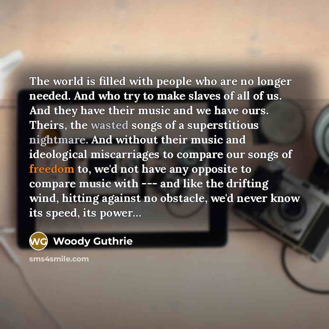 “The world is filled with people who are no longer needed. And who try to make slaves of all of us. And they have their music and we have ours. Theirs, the wasted songs of a superstitious nightmare. And without their music and ideological miscarriages to compare our songs of freedom to, we'd not…” quote by Woody Guthrie