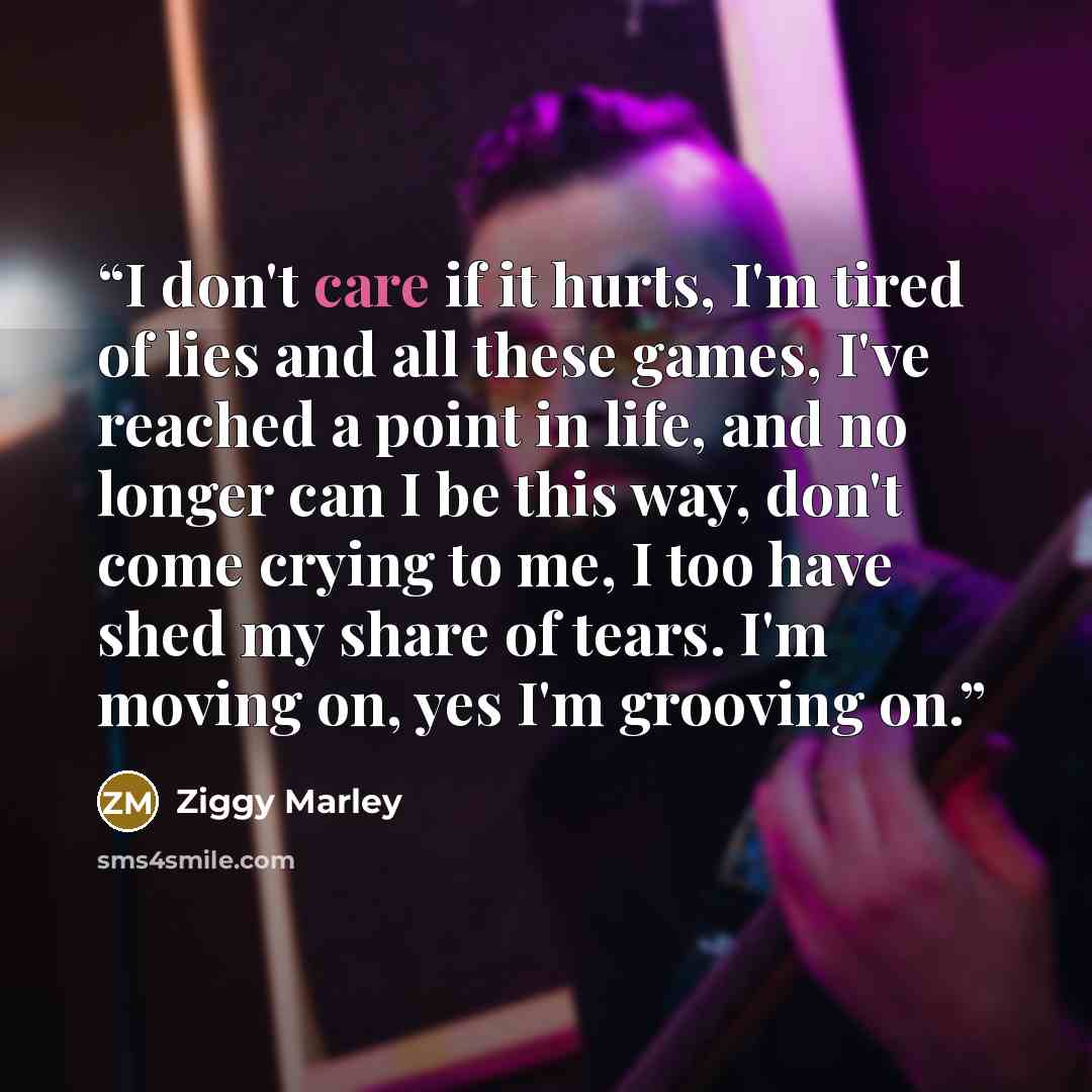 “I don't care if it hurts, I'm tired of lies and all these games, I've reached a point in life, and no longer can I be this way, don't come crying to me, I too have shed my share of tears. I'm moving on, yes I'm grooving on.” quote by Ziggy Marley