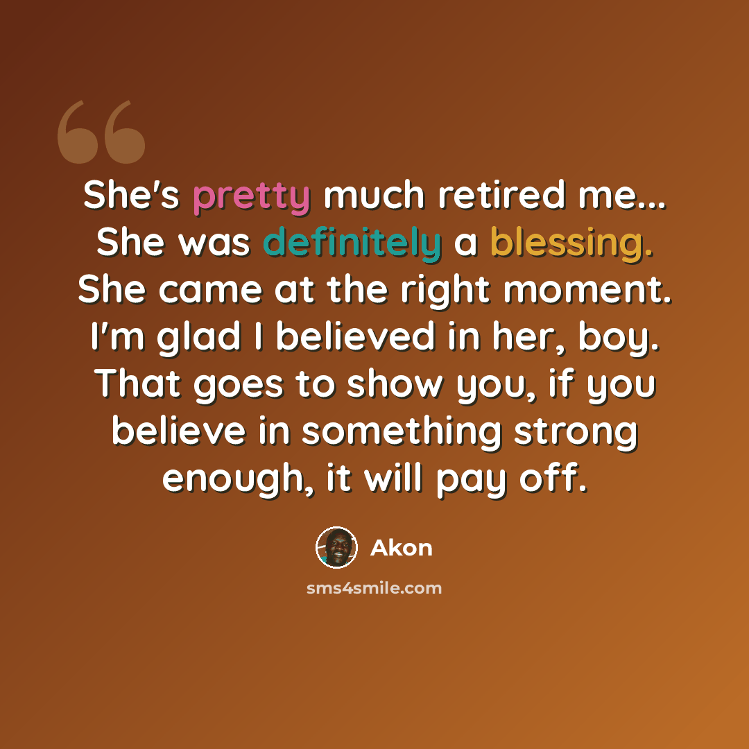“She's pretty much retired me... She was definitely a blessing. She came at the right moment. I'm glad I believed in her, boy. That goes to show you, if you believe in something strong enough, it will pay off.” quote by Akon