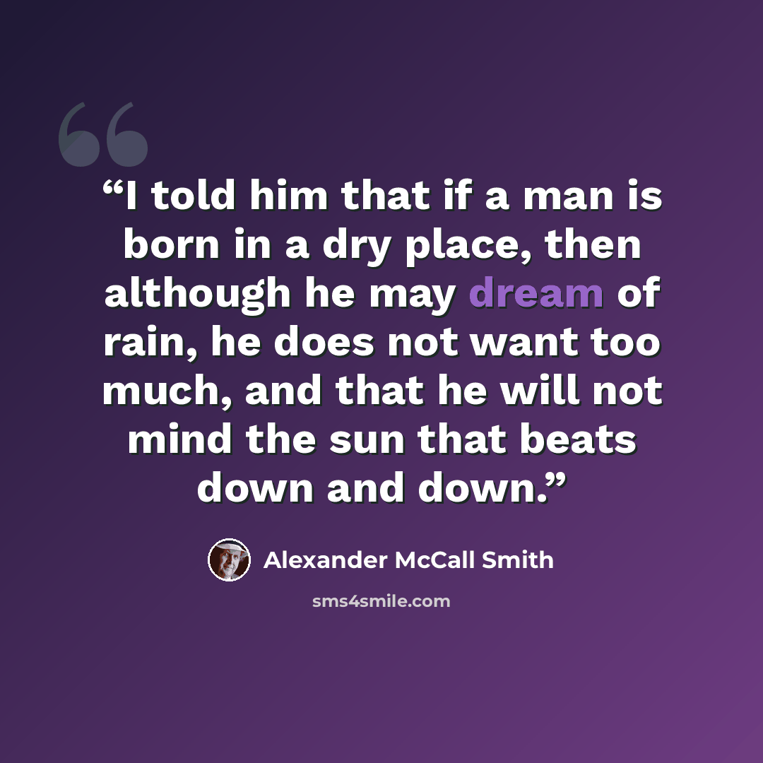 “I told him that if a man is born in a dry place, then although he may dream of rain, he does not want too much, and that he will not mind the sun that beats down and down.” quote by Alexander McCall Smith