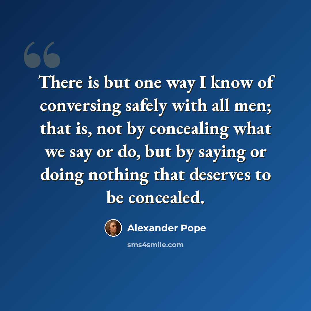 “There is but one way I know of conversing safely with all men; that is, not by concealing what we say or do, but by saying or doing nothing that deserves to be concealed.” quote by Alexander Pope