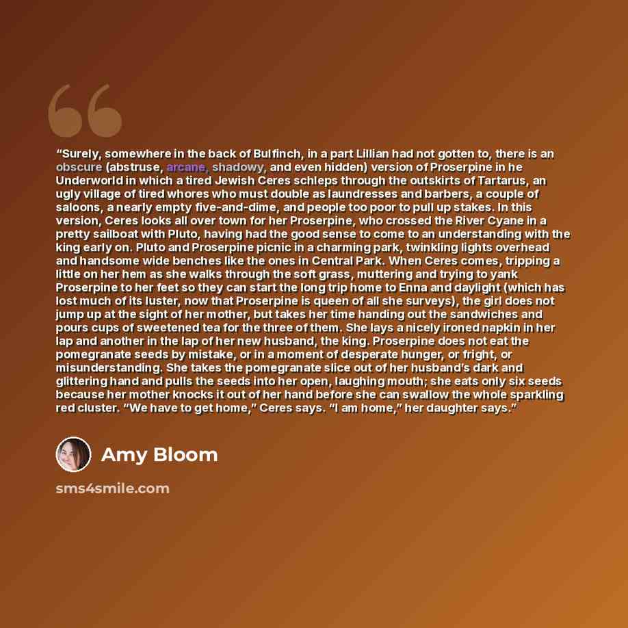 “Surely, somewhere in the back of Bulfinch, in a part Lillian had not gotten to, there is an obscure (abstruse, arcane, shadowy, and even hidden) version of Proserpine in he Underworld in which a tired Jewish Ceres schleps through the outskirts of Tartarus, an ugly village of tired whores who must…” quote by Amy Bloom