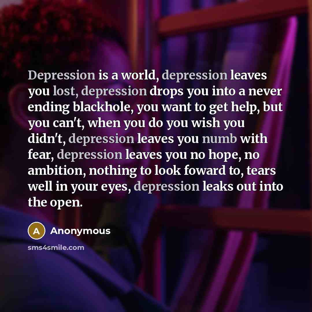 “Depression is a world, depression leaves you lost, depression drops you into a never ending blackhole, you want to get help, but you can't, when you do you wish you didn't, depression leaves you numb with fear, depression leaves you no hope, no ambition, nothing to look foward to, tears well in…” quote by Anonymous