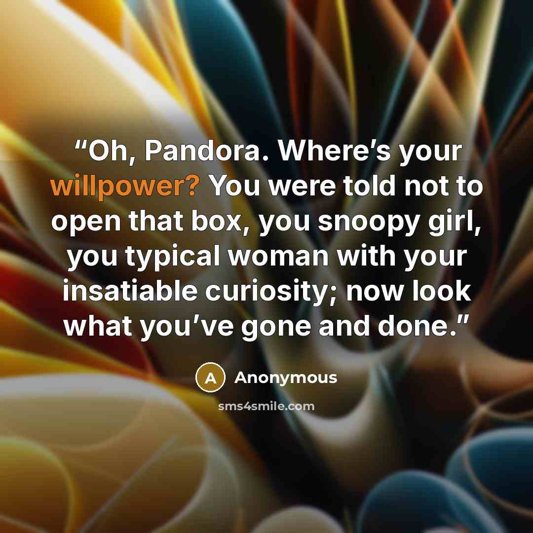 “Oh, Pandora. Where’s your willpower? You were told not to open that box, you snoopy girl, you typical woman with your insatiable curiosity; now look what you’ve gone and done.” quote by Anonymous