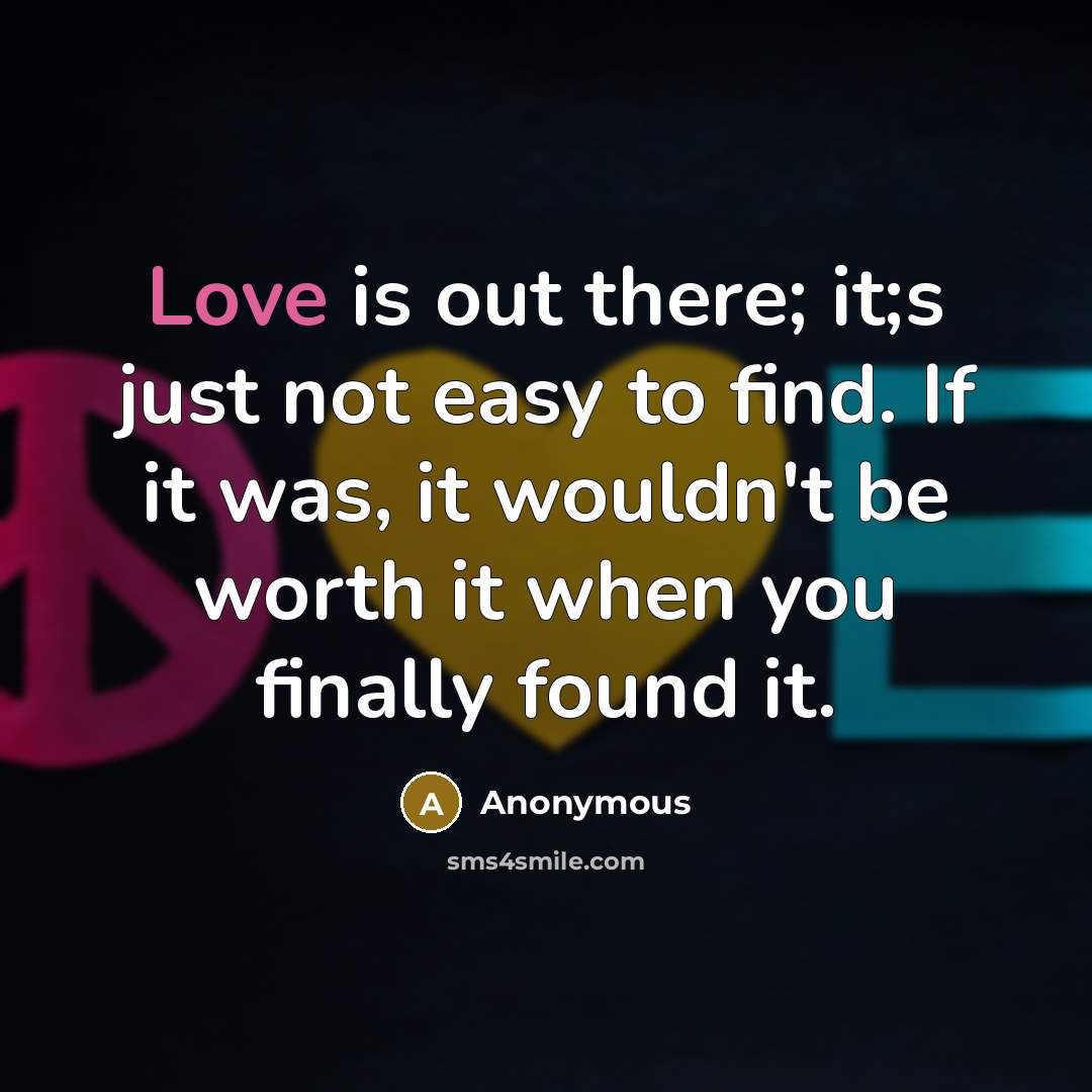 “Love is out there; it;s just not easy to find. If it was, it wouldn't be worth it when you finally found it.” quote by Anonymous