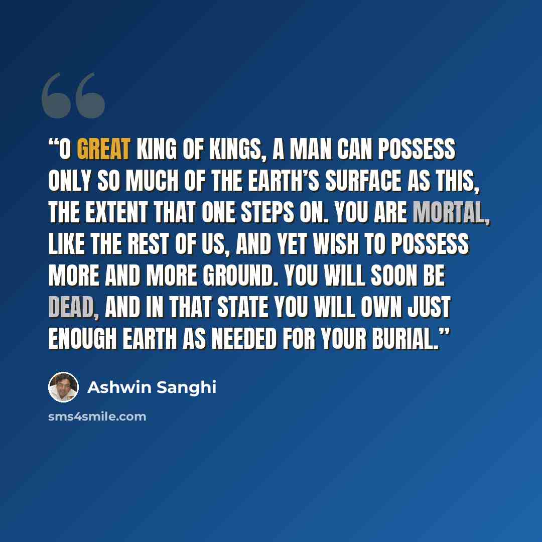 “O great King of kings, a man can possess only so much of the earth’s surface as this, the extent that one steps on. You are mortal, like the rest of us, and yet wish to possess more and more ground. You will soon be dead, and in that state you will own just enough earth as needed for your burial.” quote by Ashwin Sanghi