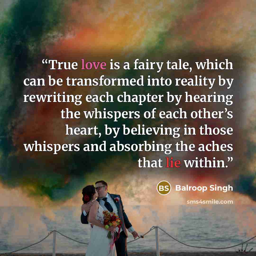 “True love is a fairy tale, which can be transformed into reality by rewriting each chapter by hearing the whispers of each other’s heart, by believing in those whispers and absorbing the aches that lie within.” quote by Balroop Singh