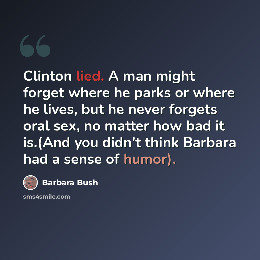 “Clinton lied. A man might forget where he parks or where he lives, but he never forgets oral sex, no matter how bad it is.(And you didn't think Barbara had a sense of humor).” quote by Barbara Bush