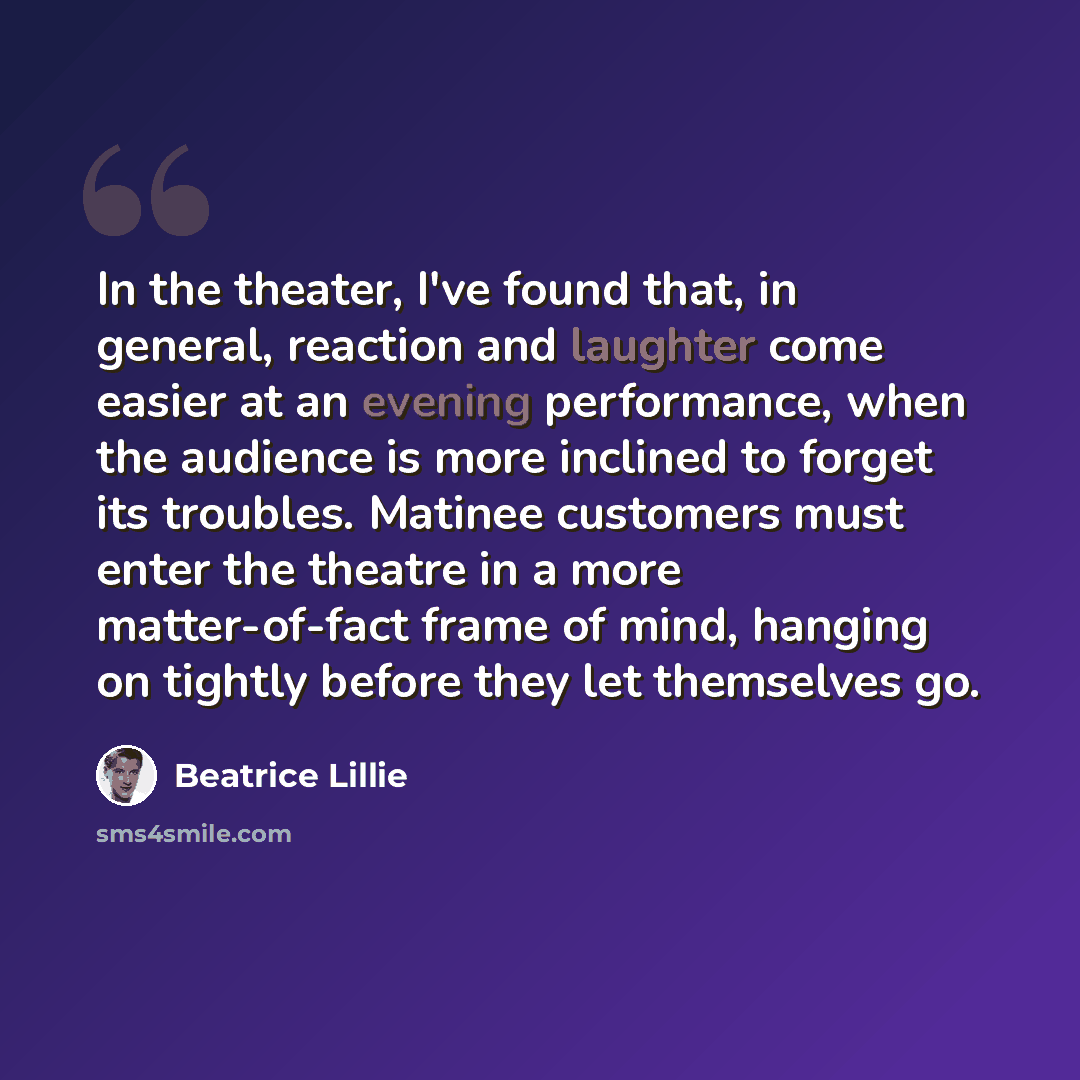 “In the theater, I've found that, in general, reaction and laughter come easier at an evening performance, when the audience is more inclined to forget its troubles. Matinee customers must enter the theatre in a more matter-of-fact frame of mind, hanging on tightly before they let themselves go.” quote by Beatrice Lillie
