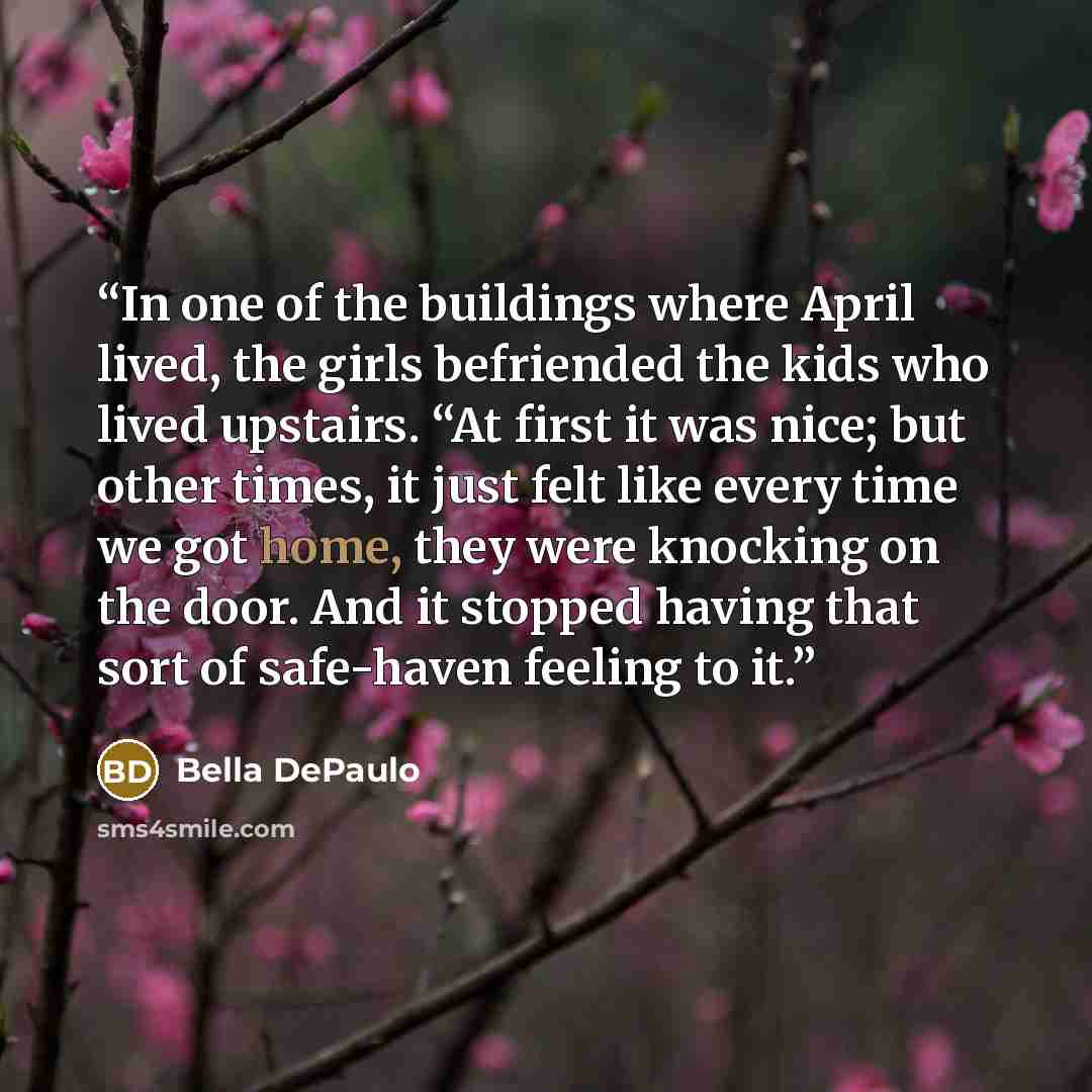 “In one of the buildings where April lived, the girls befriended the kids who lived upstairs. “At first it was nice; but other times, it just felt like every time we got home, they were knocking on the door. And it stopped having that sort of safe-haven feeling to it.” quote by Bella DePaulo