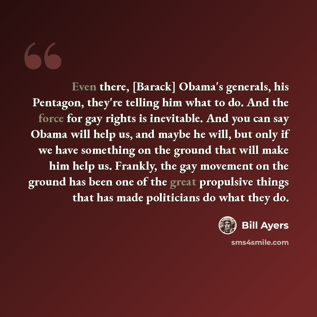 “Even there, [Barack] Obama's generals, his Pentagon, they're telling him what to do. And the force for gay rights is inevitable. And you can say Obama will help us, and maybe he will, but only if we have something on the ground that will make him help us. Frankly, the gay movement on the ground…” quote by Bill Ayers