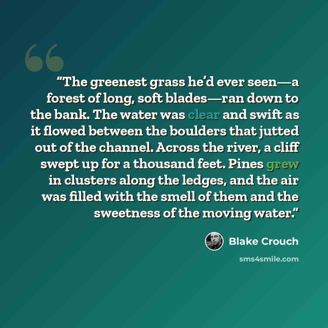 “The greenest grass he’d ever seen—a forest of long, soft blades—ran down to the bank. The water was clear and swift as it flowed between the boulders that jutted out of the channel. Across the river, a cliff swept up for a thousand feet. Pines grew in clusters along the ledges, and the air was…” quote by Blake Crouch