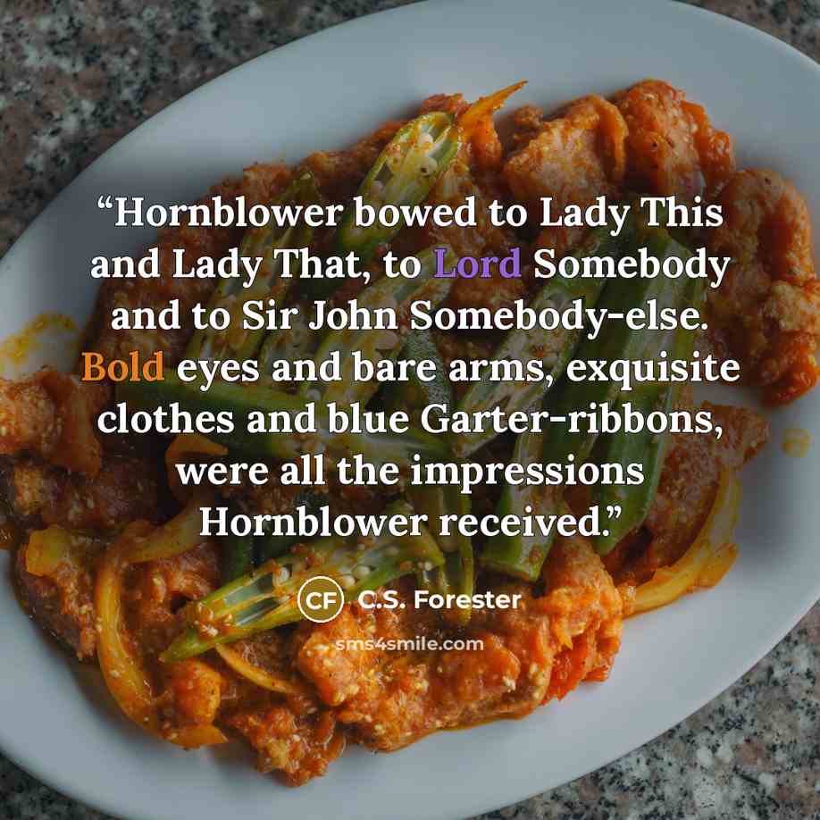 “Hornblower bowed to Lady This and Lady That, to Lord Somebody and to Sir John Somebody-else. Bold eyes and bare arms, exquisite clothes and blue Garter-ribbons, were all the impressions Hornblower received.” quote by C.S. Forester
