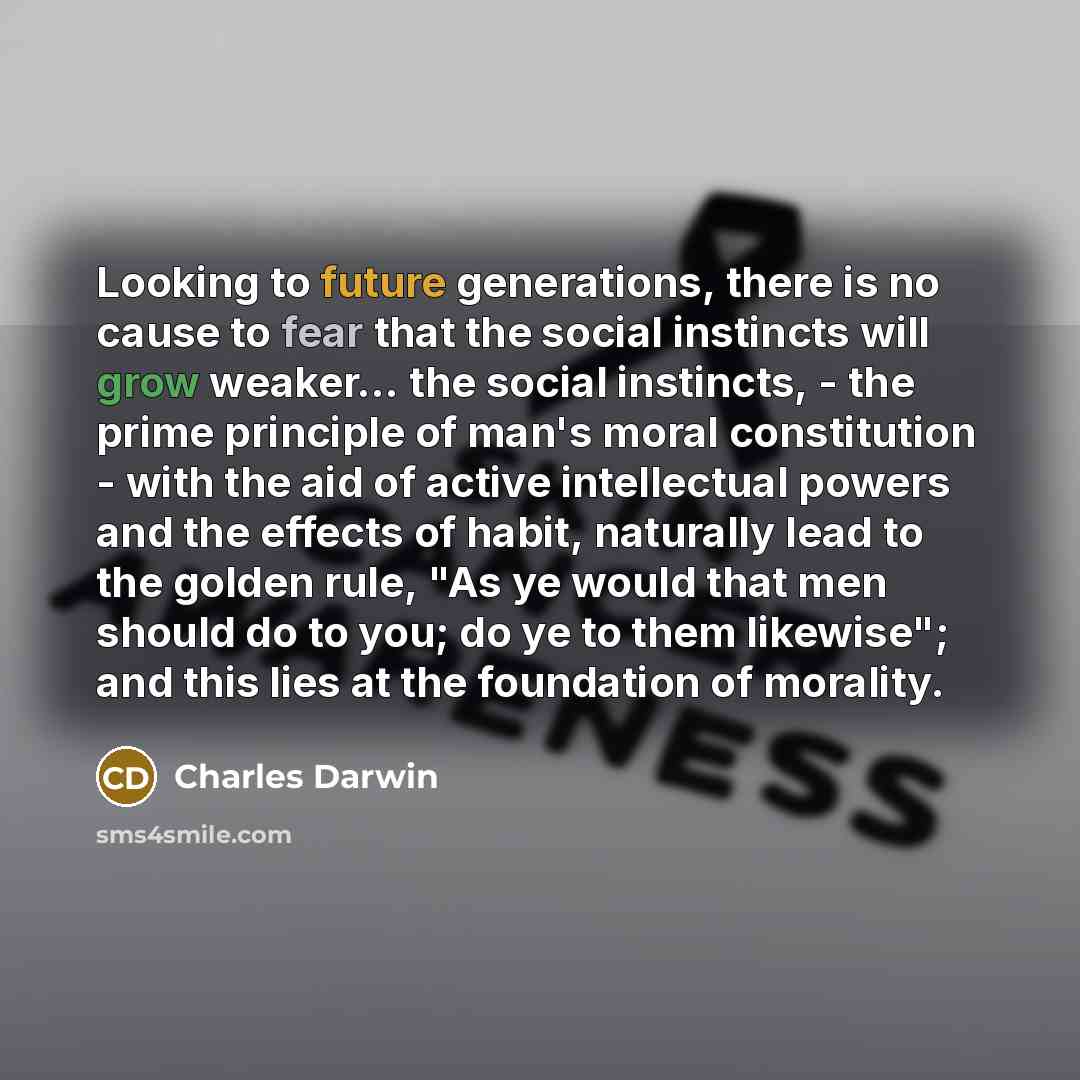 “Looking to future generations, there is no cause to fear that the social instincts will grow weaker... the social instincts, - the prime principle of man's moral constitution - with the aid of active intellectual powers and the effects of habit, naturally lead to the golden rule, "As ye would that…” quote by Charles Darwin