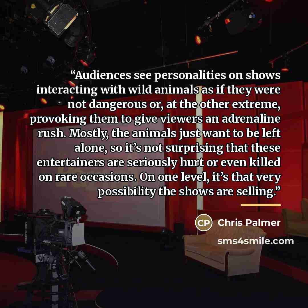 “Audiences see personalities on shows interacting with wild animals as if they were not dangerous or, at the other extreme, provoking them to give viewers an adrenaline rush. Mostly, the animals just want to be left alone, so it’s not surprising that these entertainers are seriously hurt or even…” quote by Chris Palmer