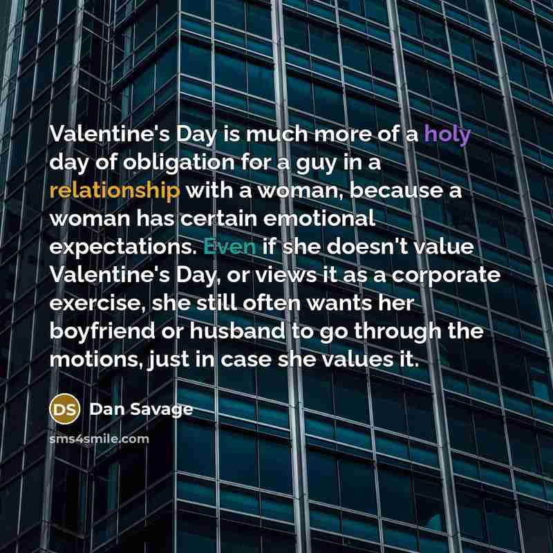 “Valentine's Day is much more of a holy day of obligation for a guy in a relationship with a woman, because a woman has certain emotional expectations. Even if she doesn't value Valentine's Day, or views it as a corporate exercise, she still often wants her boyfriend or husband to go through the…” quote by Dan Savage