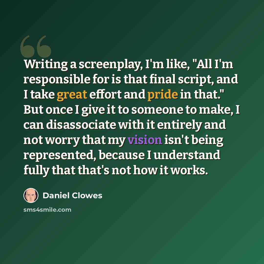 “Writing a screenplay, I'm like, "All I'm responsible for is that final script, and I take great effort and pride in that." But once I give it to someone to make, I can disassociate with it entirely and not worry that my vision isn't being represented, because I understand fully that that's not how…” quote by Daniel Clowes