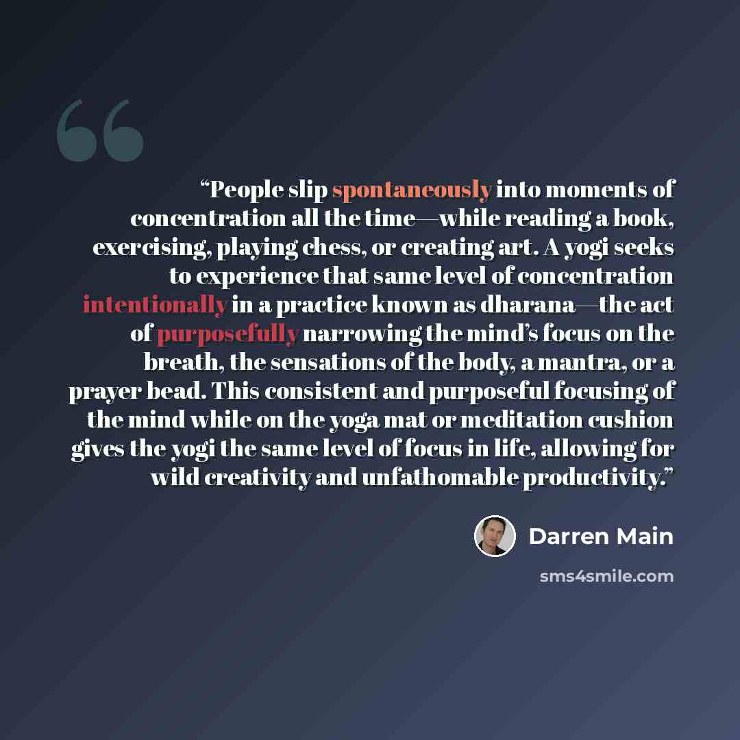 “People slip spontaneously into moments of concentration all the time—while reading a book, exercising, playing chess, or creating art. A yogi seeks to experience that same level of concentration intentionally in a practice known as dharana—the act of purposefully narrowing the mind’s focus on the…” quote by Darren Main